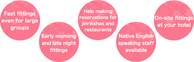 Fast fittings even for large groups  Early morning and late night fittings  Help making reservations for jinrikshas and restaurants  Native English speaking staff available  On-site fittings at your hotel